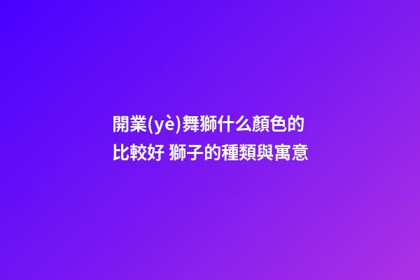 開業(yè)舞獅什么顏色的比較好 獅子的種類與寓意